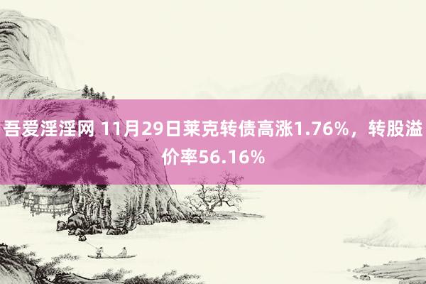 吾爱淫淫网 11月29日莱克转债高涨1.76%，转股溢价率56.16%