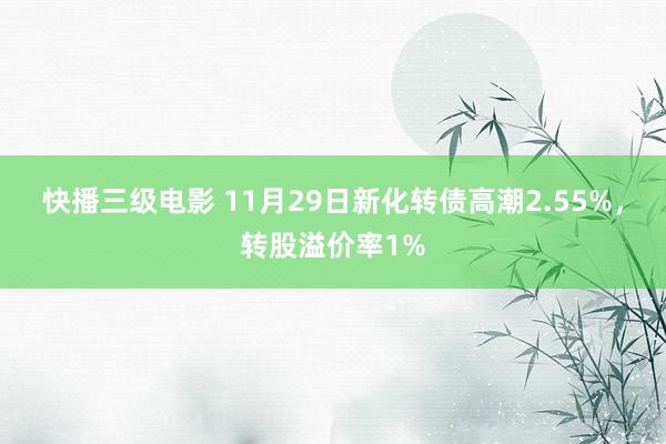 快播三级电影 11月29日新化转债高潮2.55%，转股溢价率1%