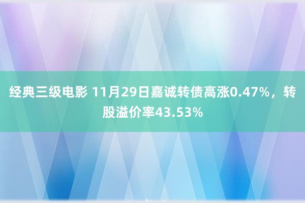 经典三级电影 11月29日嘉诚转债高涨0.47%，转股溢价率43.53%