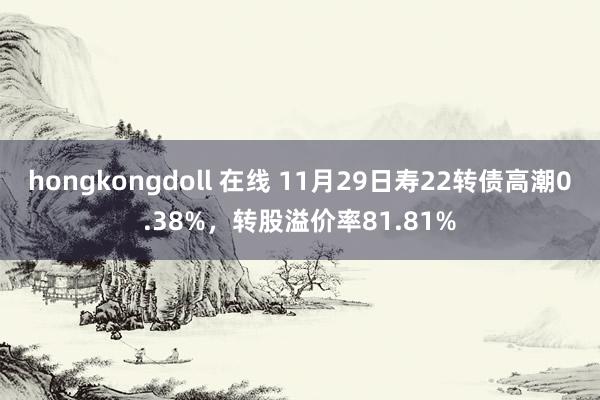 hongkongdoll 在线 11月29日寿22转债高潮0.38%，转股溢价率81.81%