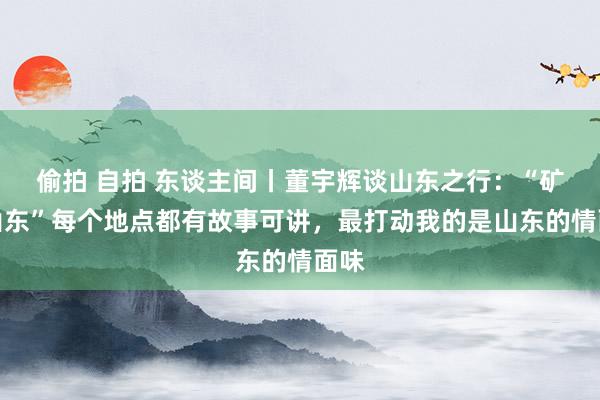 偷拍 自拍 东谈主间丨董宇辉谈山东之行：“矿藏山东”每个地点都有故事可讲，最打动我的是山东的情面味