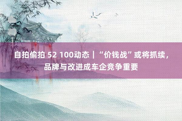 自拍偷拍 52 100动态｜“价钱战”或将抓续，品牌与改进成车企竞争重要