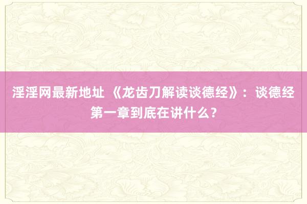 淫淫网最新地址 《龙齿刀解读谈德经》：谈德经第一章到底在讲什么？