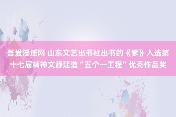 吾爱淫淫网 山东文艺出书社出书的《爹》入选第十七届精神文静建造“五个一工程”优秀作品奖