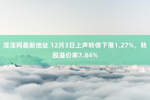 淫淫网最新地址 12月3日上声转债下落1.27%，转股溢价率7.84%