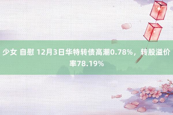 少女 自慰 12月3日华特转债高潮0.78%，转股溢价率78.19%