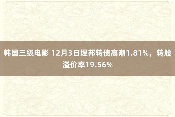 韩国三级电影 12月3日煜邦转债高潮1.81%，转股溢价率19.56%