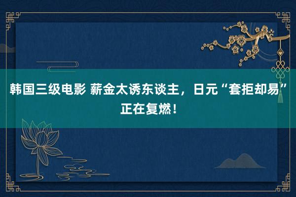 韩国三级电影 薪金太诱东谈主，日元“套拒却易”正在复燃！