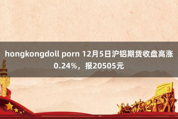 hongkongdoll porn 12月5日沪铝期货收盘高涨0.24%，报20505元