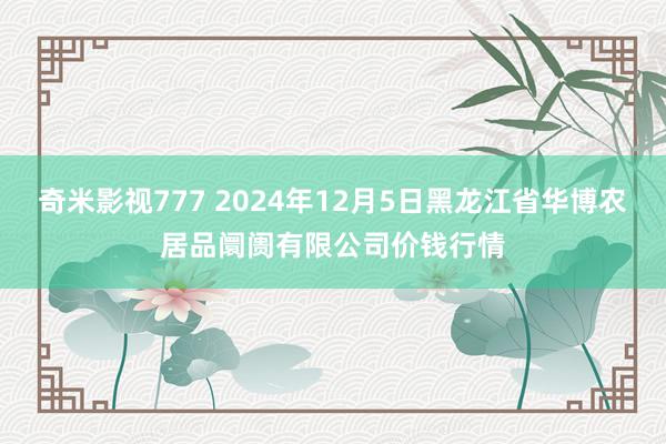 奇米影视777 2024年12月5日黑龙江省华博农居品阛阓有限公司价钱行情