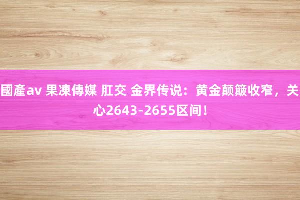 國產av 果凍傳媒 肛交 金界传说：黄金颠簸收窄，关心2643-2655区间！