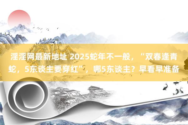 淫淫网最新地址 2025蛇年不一般，“双春逢青蛇，5东谈主要穿红”，哪5东谈主？早看早准备