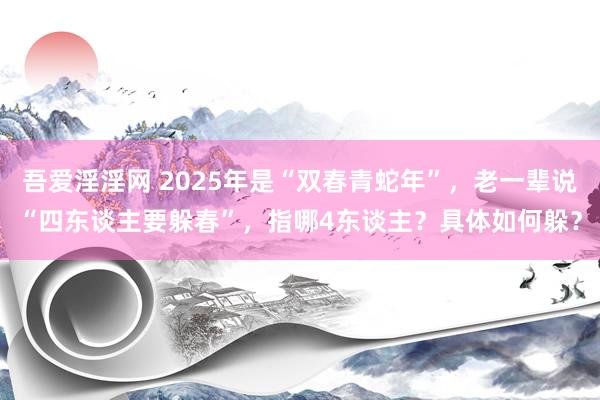 吾爱淫淫网 2025年是“双春青蛇年”，老一辈说“四东谈主要躲春”，指哪4东谈主？具体如何躲？