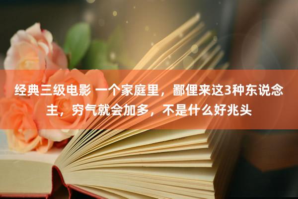 经典三级电影 一个家庭里，鄙俚来这3种东说念主，穷气就会加多，不是什么好兆头