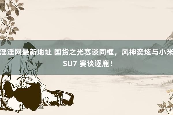 淫淫网最新地址 国货之光赛谈同框，风神奕炫与小米 SU7 赛谈逐鹿！