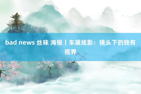 bad news 丝袜 海报丨车展炫影：镜头下的独有视界