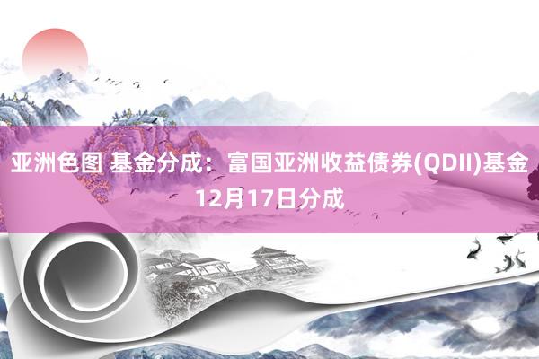 亚洲色图 基金分成：富国亚洲收益债券(QDII)基金12月17日分成