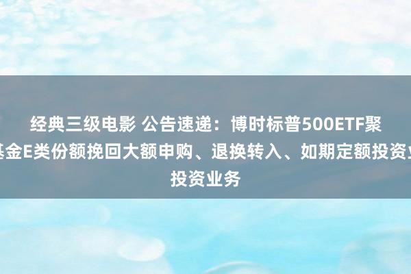 经典三级电影 公告速递：博时标普500ETF聚合基金E类份额挽回大额申购、退换转入、如期定额投资业务