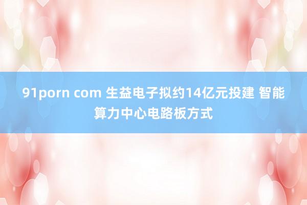 91porn com 生益电子拟约14亿元投建 智能算力中心电路板方式