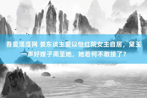 吾爱淫淫网 袭东谈主爱以怡红院女主自居，黛玉一声好嫂子周至她，她若何不敢接了？