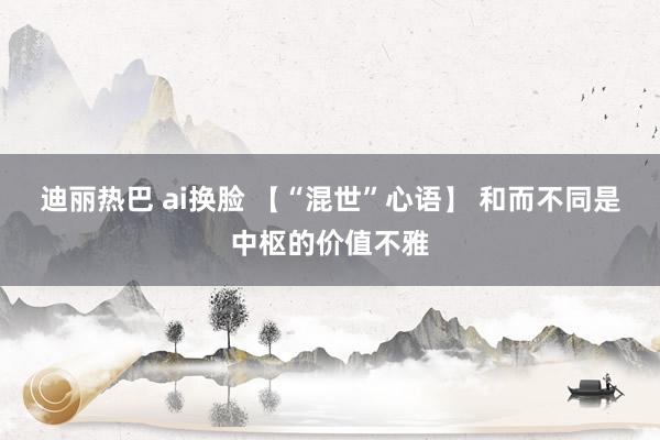 迪丽热巴 ai换脸 【“混世”心语】 和而不同是中枢的价值不雅