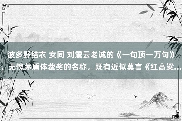 波多野结衣 女同 刘震云老诚的《一句顶一万句》，无愧茅盾体裁奖的名称。既有近似莫言《红高粱...