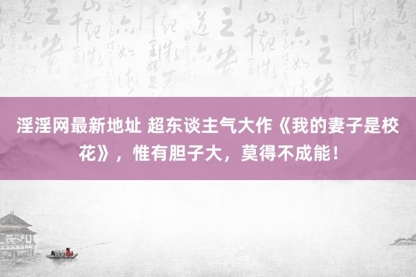 淫淫网最新地址 超东谈主气大作《我的妻子是校花》，惟有胆子大，莫得不成能！