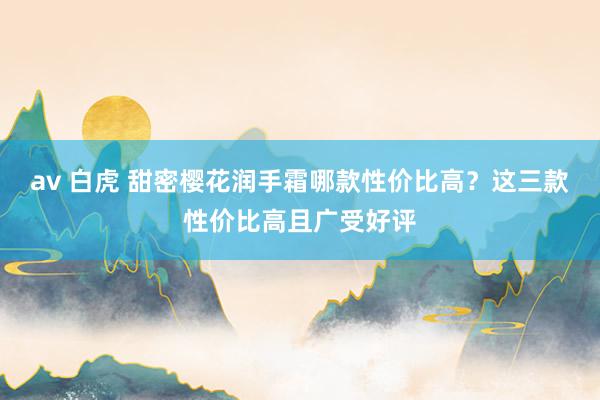 av 白虎 甜密樱花润手霜哪款性价比高？这三款性价比高且广受好评