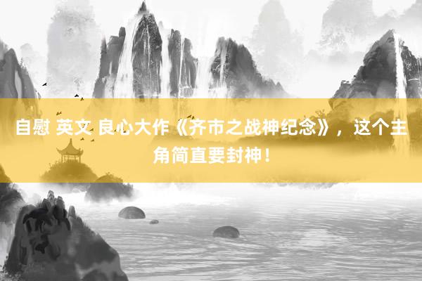 自慰 英文 良心大作《齐市之战神纪念》，这个主角简直要封神！