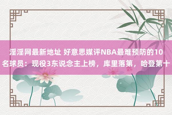 淫淫网最新地址 好意思媒评NBA最难预防的10名球员：现役3东说念主上榜，库里落第，哈登第十