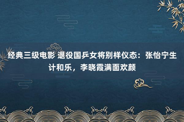 经典三级电影 退役国乒女将别样仪态：张怡宁生计和乐，李晓霞满面欢颜