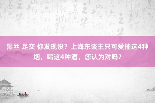 黑丝 足交 你发现没？上海东谈主只可爱抽这4种烟，喝这4种酒，您认为对吗？