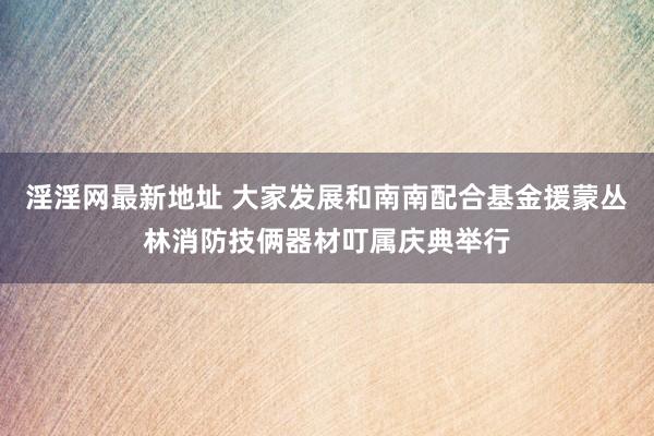 淫淫网最新地址 大家发展和南南配合基金援蒙丛林消防技俩器材叮属庆典举行