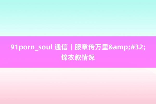 91porn_soul 通信｜服章传万里&#32;锦衣叙情深