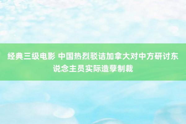 经典三级电影 中国热烈驳诘加拿大对中方研讨东说念主员实际造孽制裁