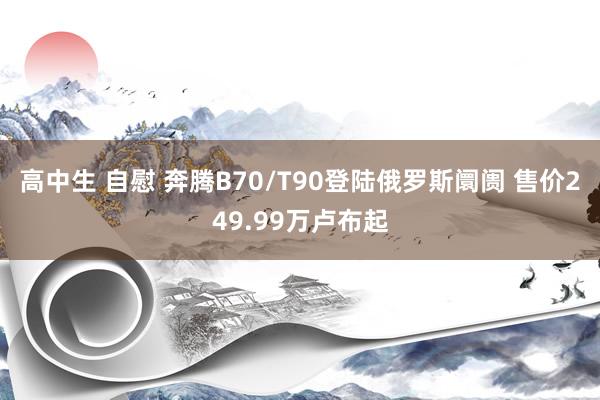 高中生 自慰 奔腾B70/T90登陆俄罗斯阛阓 售价249.99万卢布起