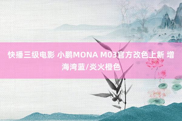 快播三级电影 小鹏MONA M03官方改色上新 增海湾蓝/炎火橙色