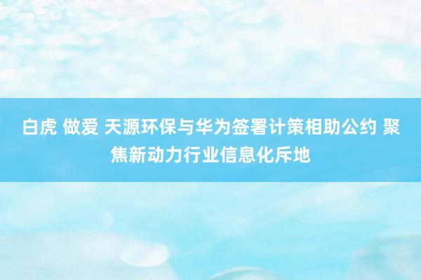 白虎 做爱 天源环保与华为签署计策相助公约 聚焦新动力行业信息化斥地