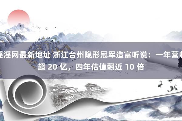 淫淫网最新地址 浙江台州隐形冠军造富听说：一年营收超 20 亿，四年估值翻近 10 倍