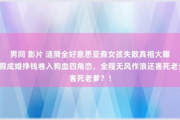 男同 影片 涟漪全好意思亚裔女孩失散真相大曝光！假成婚挣钱卷入狗血四角恋，全程无风作浪还害死老爹？！