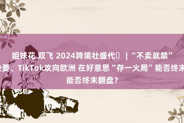 姐妹花 双飞 2024跨境壮盛代⑬ | “不卖就禁”大限快要、TikTok攻向欧洲 在好意思“存一火局”能否终末翻盘？