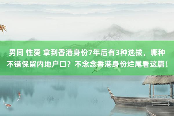 男同 性愛 拿到香港身份7年后有3种选拔，哪种不错保留内地户口？不念念香港身份烂尾看这篇！