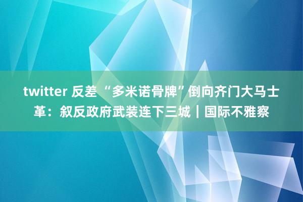 twitter 反差 “多米诺骨牌”倒向齐门大马士革：叙反政府武装连下三城｜国际不雅察