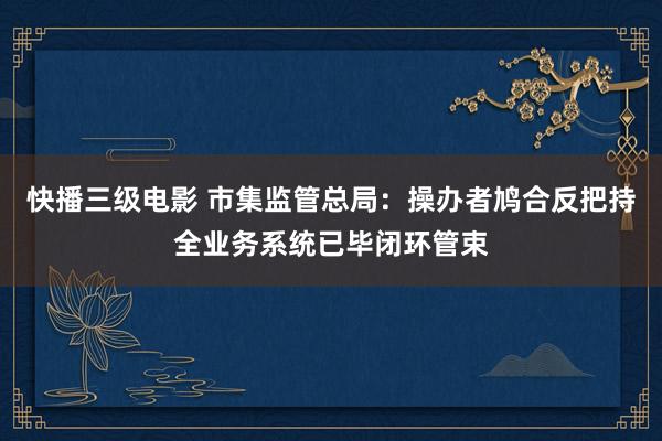 快播三级电影 市集监管总局：操办者鸠合反把持全业务系统已毕闭环管束