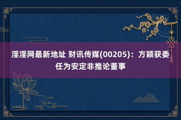 淫淫网最新地址 财讯传媒(00205)：方颖获委任为安定非推论董事