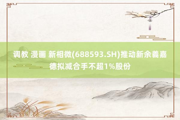 调教 漫画 新相微(688593.SH)推动新余義嘉德拟减合手不超1%股份