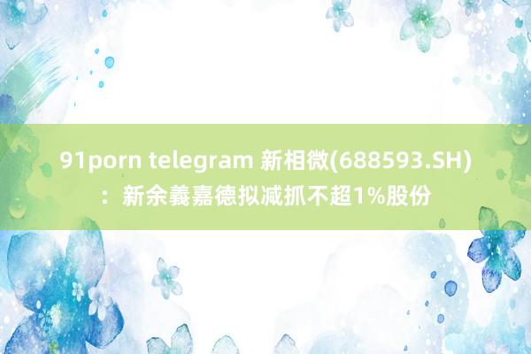 91porn telegram 新相微(688593.SH)：新余義嘉德拟减抓不超1%股份