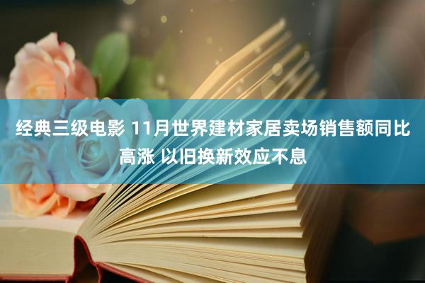 经典三级电影 11月世界建材家居卖场销售额同比高涨 以旧换新效应不息