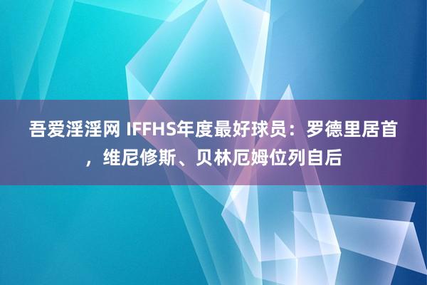 吾爱淫淫网 IFFHS年度最好球员：罗德里居首，维尼修斯、贝林厄姆位列自后