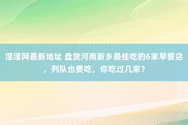 淫淫网最新地址 盘货河南新乡最佳吃的6家早餐店，列队也要吃，你吃过几家？